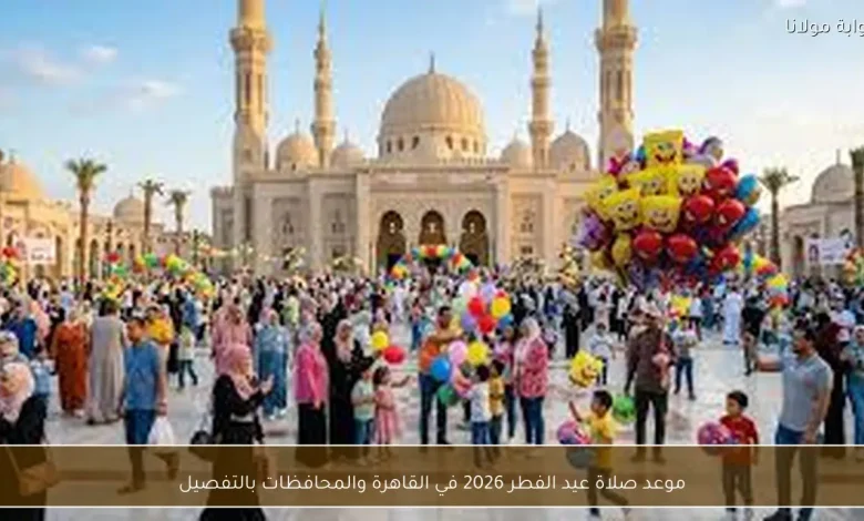 مواعيد صلاة عيد الفطر 2026 في القاهرة والمحافظات: كل التفاصيل التي تحتاجها